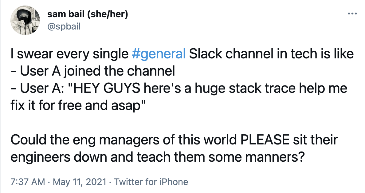 Screenshot of a tweet saying: "I swear every single #general Slack channel in tech is like 
- User A joined the channel 
- User A: "HEY GUYS here's a huge stack trace help me fix it for free and asap"

Could the eng managers of this world PLEASE sit their engineers down and teach them some manners?"